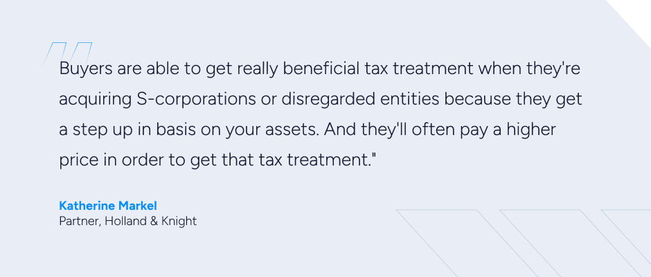 graphic with the quote about the legal considerations of exit planning: "Buyers are able to get really beneficial tax treatment when they're acquiring S-corporations or disregarded entities because they get a step up in basis on your assets," Markel says. "And they'll often pay a higher price in order to get that tax treatment."