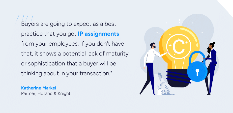 Buyers are going to expect as a best practice that you get IP assignments from your employees," Markel says. "If you don't have that, it shows a potential lack of maturity or sophistication that a buyer will be thinking about in your transaction.