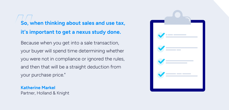 So, when thinking about sales and use tax, it's important to get a nexus study done. Because when you get into a sale transaction, your buyer will spend time determining whether you were not in compliance or ignored the rules, and then that will be a straight deduction from your purchase price.