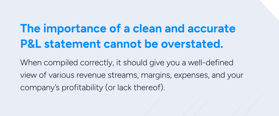 The importance of a clean and accurate P&L statement cannot be overstated. When compiled correctly, it should give you a well-defined view of various revenue streams, margins, expenses, and your company’s profitability (or lack thereof). 